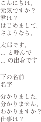 こんにちは。元気ですか？君は？はじめまして。さようなら。太郎です。... と呼んで... の出身です下の名前名字分かりました。分かりません。わかりますか？仕事は？