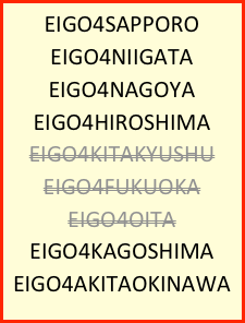 EIGO4SAPPORO
EIGO4NIIGATA
EIGO4NAGOYA
EIGO4HIROSHIMA
EIGO4KITAKYUSHU
EIGO4FUKUOKA
EIGO4OITA
EIGO4KAGOSHIMA
EIGO4AKITAOKINAWA