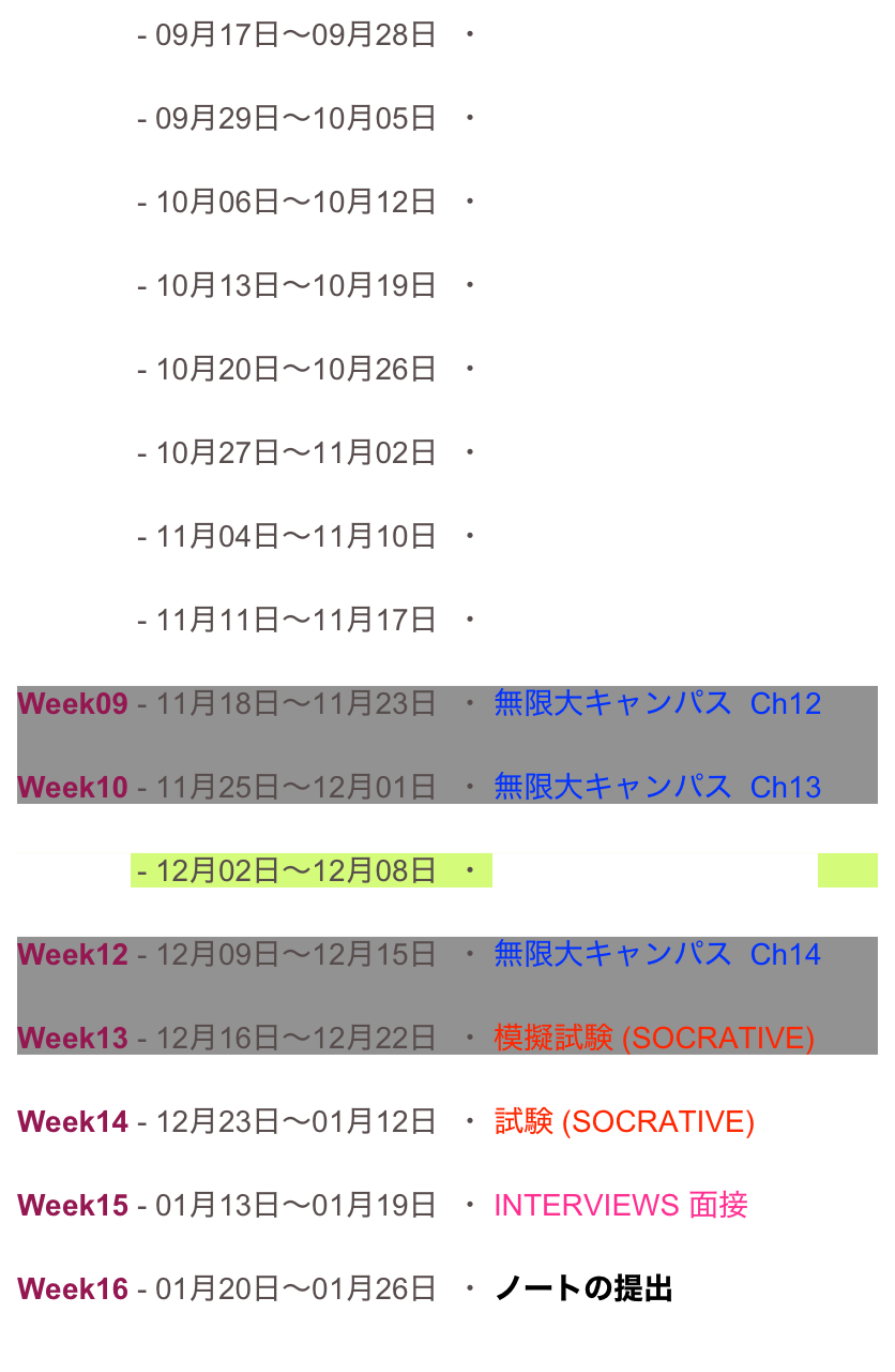Week01 - 09月17日〜09月28日  ・ 説明　(YOUTUBE)

Week02 - 09月29日〜10月05日  ・ 無限大キャンパス  Ch8

Week03 - 10月06日〜10月12日  ・ 無限大キャンパス  Ch9

Week04 - 10月13日〜10月19日  ・ POLL EVERYWHERE 1

Week05 - 10月20日〜10月26日  ・ 無限大キャンパス  Ch10

Week06 - 10月27日〜11月02日  ・ 無限大キャンパス  Ch11

Week07 - 11月04日〜11月10日  ・ POLL EVERYWHERE 2

Week08 - 11月11日〜11月17日  ・ 小テスト(SOCRATIVE)

Week09 - 11月18日〜11月23日  ・ 無限大キャンパス  Ch12

Week10 - 11月25日〜12月01日  ・ 無限大キャンパス  Ch13

Week11 - 12月02日〜12月08日  ・ POLL EVERYWHERE 3

Week12 - 12月09日〜12月15日  ・ 無限大キャンパス  Ch14

Week13 - 12月16日〜12月22日  ・ 模擬試験 (SOCRATIVE)

Week14 - 12月23日〜01月12日  ・ 試験 (SOCRATIVE)

Week15 - 01月13日〜01月19日  ・ INTERVIEWS 面接

Week16 - 01月20日〜01月26日  ・ ノートの提出

