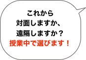 これから
対面しますか、
遠隔しますか？
授業中で選びます！