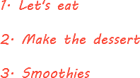1. Let's eat 2. Make the dessert 3. Smoothies
