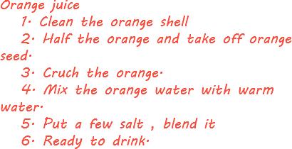 Orange juice 1. Clean the orange shell 2. Half the orange and take off orange seed. 3. Cruch the orange. 4. Mix the orange water with warm water. 5. Put a few salt , blend it 6. Ready to drink.
