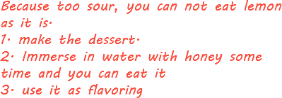 Because too sour, you can not eat lemon as it is. 1. make the dessert. 2. Immerse in water with honey some time and you can eat it 3. use it as flavoring
