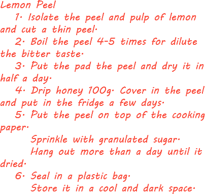 Lemon Peel 1. Isolate the peel and pulp of lemon and cut a thin peel. 2. Boil the peel 4-5 times for dilute the bitter taste. 3. Put the pad the peel and dry it in half a day. 4. Drip honey 100g. Cover in the peel and put in the fridge a few days. 5. Put the peel on top of the cooking paper. Sprinkle with granulated sugar. Hang out more than a day until it dried. 6. Seal in a plastic bag. Store it in a cool and dark space.

