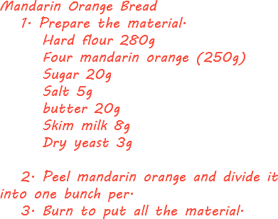 Mandarin Orange Bread 1. Prepare the material. Hard flour 280g Four mandarin orange (250g) Sugar 20g Salt 5g butter 20g Skim milk 8g Dry yeast 3g 2. Peel mandarin orange and divide it into one bunch per. 3. Burn to put all the material.

