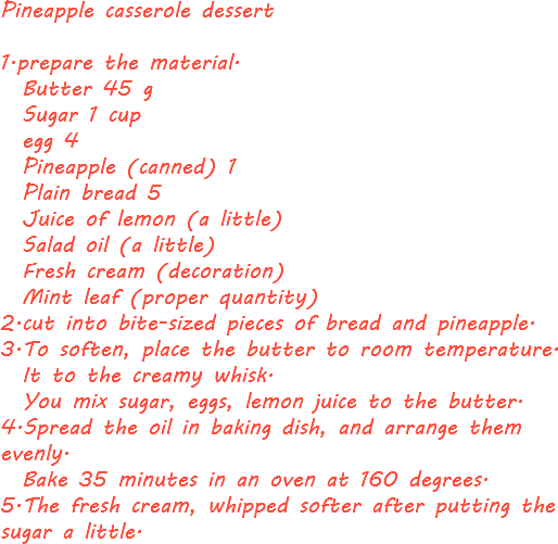 Pineapple casserole dessert 1.prepare the material. Butter 45 g Sugar 1 cup egg 4 Pineapple (canned) 1 Plain bread 5 Juice of lemon (a little) Salad oil (a little) Fresh cream (decoration) Mint leaf (proper quantity)
2.cut into bite-sized pieces of bread and pineapple.
3.To soften, place the butter to room temperature. It to the creamy whisk. You mix sugar, eggs, lemon juice to the butter.
4.Spread the oil in baking dish, and arrange them evenly. Bake 35 minutes in an oven at 160 degrees.
5.The fresh cream, whipped softer after putting the sugar a little.
