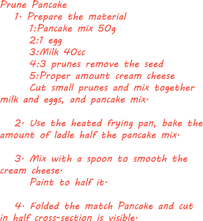 Prune Pancake 1. Prepare the material 1:Pancake mix 50g 2:1 egg 3:Milk 40cc 4:3 prunes remove the seed 5:Proper amount cream cheese Cut small prunes and mix together milk and eggs, and pancake mix. 2. Use the heated frying pan, bake the amount of ladle half the pancake mix. 3. Mix with a spoon to smooth the cream cheese. Paint to half it. 4. Folded the match Pancake and cut in half cross-section is visible.
