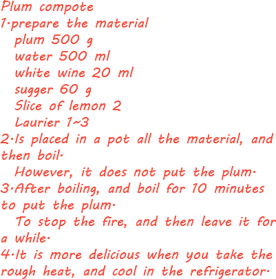 Plum compote 1.prepare the material plum 500 g water 500 ml white wine 20 ml sugger 60 g Slice of lemon 2 Laurier 1~3
2.Is placed in a pot all the material, and then boil. However, it does not put the plum.
3.After boiling, and boil for 10 minutes to put the plum. To stop the fire, and then leave it for a while.
4.It is more delicious when you take the rough heat, and cool in the refrigerator.
