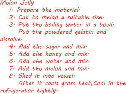 Melon Jelly 1. Prepare the material. 2. Cut to melon a suitable size. 3. Put the boiling water in a bowl. Put the powdered gelatin and dissolve. 4. Add the sugar and mix. 5. Add the honey and mix. 6. Add the water and mix. 7. Add the melon and mix. 8. Shed it into vessel. After it cools gross heat,Cool in the refrigerator tightly.
