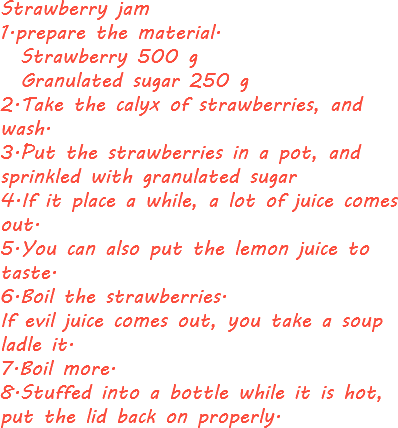 Strawberry jam
1.prepare the material. Strawberry 500 g Granulated sugar 250 g
2.Take the calyx of strawberries, and wash.
3.Put the strawberries in a pot, and sprinkled with granulated sugar
4.If it place a while, a lot of juice comes out.
5.You can also put the lemon juice to taste.
6.Boil the strawberries.
If evil juice comes out, you take a soup ladle it.
7.Boil more.
8.Stuffed into a bottle while it is hot, put the lid back on properly.
