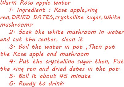 Warm Rose apple water 1. Ingredient : Rose apple,xing ren,DRIED DATES,crystalline sugar,White mushrooms. 2. Soak the white mushroom in water and cut the center, clean it 3. Boil the water in pot ,Then put the Rose apple and mushroom 4. Put the crystalline sugar then, Put the xing ren and dried dates in the pot. 5. Boil it about 45 minute 6. Ready to drink.
