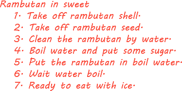 Rambutan in sweet 1. Take off rambutan shell. 2. Take off rambutan seed. 3. Clean the rambutan by water. 4. Boil water and put some sugar. 5. Put the rambutan in boil water. 6. Wait water boil. 7. Ready to eat with ice.

