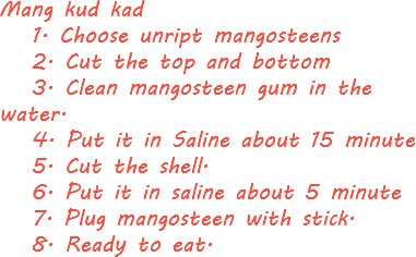 Mang kud kad 1. Choose unript mangosteens 2. Cut the top and bottom 3. Clean mangosteen gum in the water. 4. Put it in Saline about 15 minute 5. Cut the shell. 6. Put it in saline about 5 minute 7. Plug mangosteen with stick. 8. Ready to eat.
