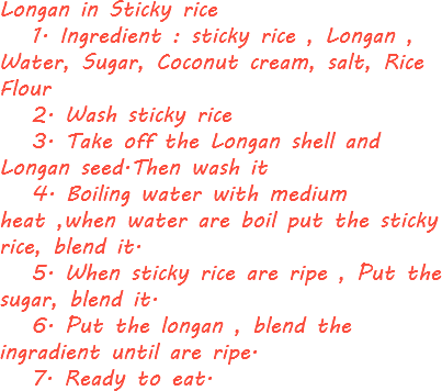 Longan in Sticky rice 1. Ingredient : sticky rice , Longan , Water, Sugar, Coconut cream, salt, Rice Flour 2. Wash sticky rice 3. Take off the Longan shell and Longan seed.Then wash it 4. Boiling water with medium heat ,when water are boil put the sticky rice, blend it. 5. When sticky rice are ripe , Put the sugar, blend it. 6. Put the longan , blend the ingradient until are ripe. 7. Ready to eat. 