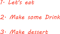 1. Let's eat 2. Make some Drink 3. Make dessert 