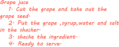 Grape juce 1. Cut the grape and take out the grape seed. 2. Put the grape ,syrup,water and salt in the shacker. 3. shacke the ingradient. 4. Ready to serve.
