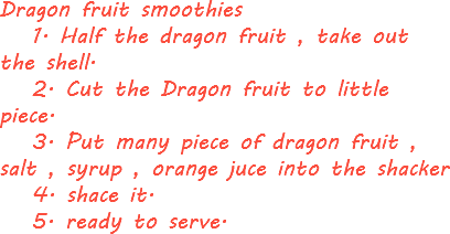 Dragon fruit smoothies 1. Half the dragon fruit , take out the shell. 2. Cut the Dragon fruit to little piece. 3. Put many piece of dragon fruit , salt , syrup , orange juce into the shacker 4. shace it. 5. ready to serve.
