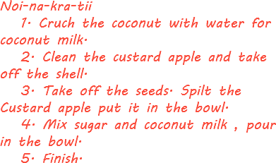 Noi-na-kra-tii 1. Cruch the coconut with water for coconut milk. 2. Clean the custard apple and take off the shell. 3. Take off the seeds. Spilt the Custard apple put it in the bowl. 4. Mix sugar and coconut milk , pour in the bowl. 5. Finish. 