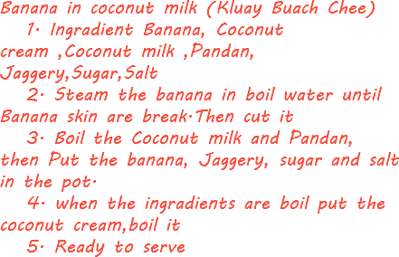 Banana in coconut milk (Kluay Buach Chee) 1. Ingradient Banana, Coconut cream ,Coconut milk ,Pandan, Jaggery,Sugar,Salt 2. Steam the banana in boil water until Banana skin are break.Then cut it 3. Boil the Coconut milk and Pandan, then Put the banana, Jaggery, sugar and salt in the pot. 4. when the ingradients are boil put the coconut cream,boil it 5. Ready to serve 