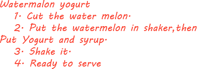 Watermalon yogurt 1. Cut the water melon. 2. Put the watermelon in shaker,then Put Yogurt and syrup. 3. Shake it. 4. Ready to serve 