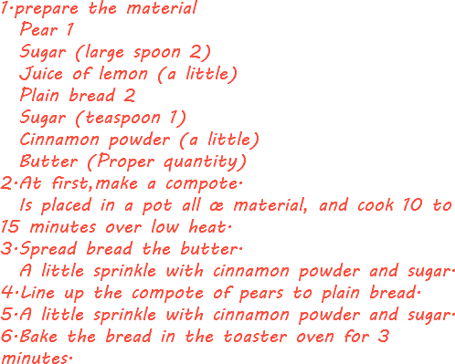1.prepare the material Pear 1 Sugar (large spoon 2) Juice of lemon (a little) Plain bread 2 Sugar (teaspoon 1) Cinnamon powder (a little) Butter (Proper quantity)
2.At first,make a compote. Is placed in a pot all œ material, and cook 10 to 15 minutes over low heat.
3.Spread bread the butter. A little sprinkle with cinnamon powder and sugar.
4.Line up the compote of pears to plain bread.
5.A little sprinkle with cinnamon powder and sugar.
6.Bake the bread in the toaster oven for 3 minutes.
